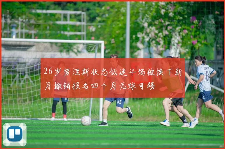 26岁努涅斯状态低迷半场被换下新月撤销报名四个月无球可踢