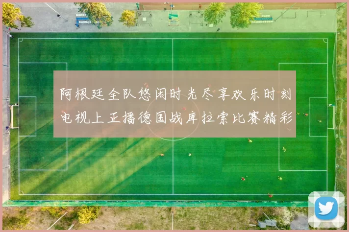 阿根廷全队悠闲时光尽享欢乐时刻电视上正播德国战库拉索比赛精彩瞬间