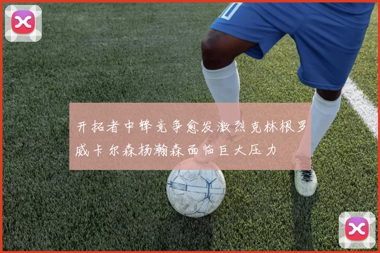 开拓者中锋竞争愈发激烈克林根罗威卡尔森杨瀚森面临巨大压力