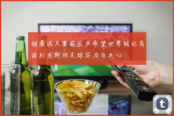 胡桑诺夫赛前发声希望世界铭记乌兹别克斯坦足球实力与决心