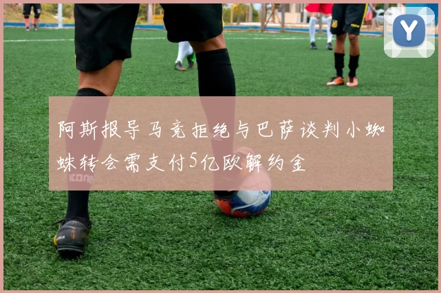阿斯报导马竞拒绝与巴萨谈判小蜘蛛转会需支付5亿欧解约金