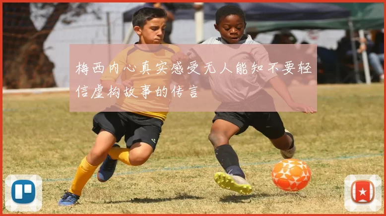 梅西内心真实感受无人能知不要轻信虚构故事的传言