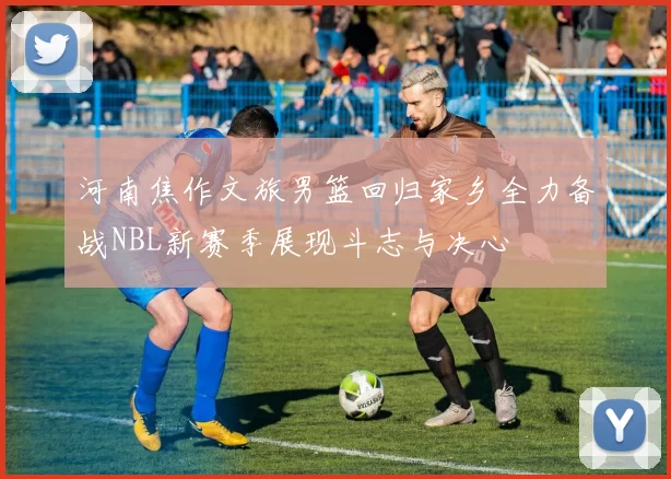 河南焦作文旅男篮回归家乡全力备战NBL新赛季展现斗志与决心