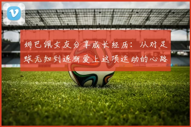 姆巴佩女友分享成长经历：从对足球无知到逐渐爱上这项运动的心路历程