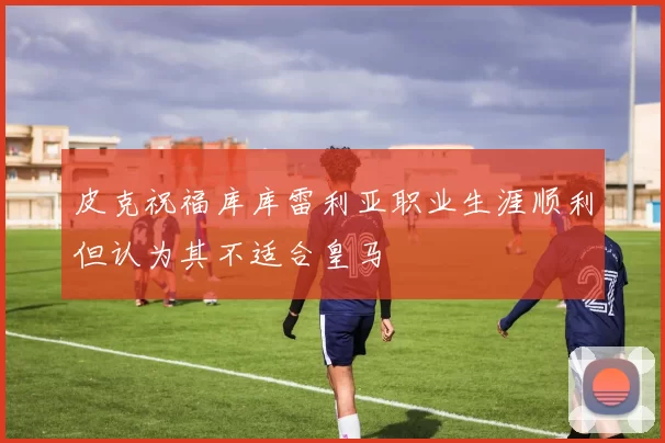皮克祝福库库雷利亚职业生涯顺利但认为其不适合皇马