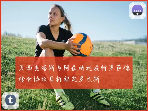 贝西克塔斯与阿森纳达成特罗萨德转会协议目标锁定罗杰斯