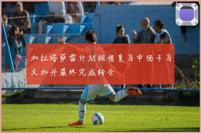 加拉塔萨雷计划租借皇马中场卡马文加并最终完成转会