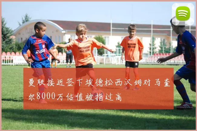 曼联接近签下埃德松西汉姆对马奎尔8000万估值被指过高