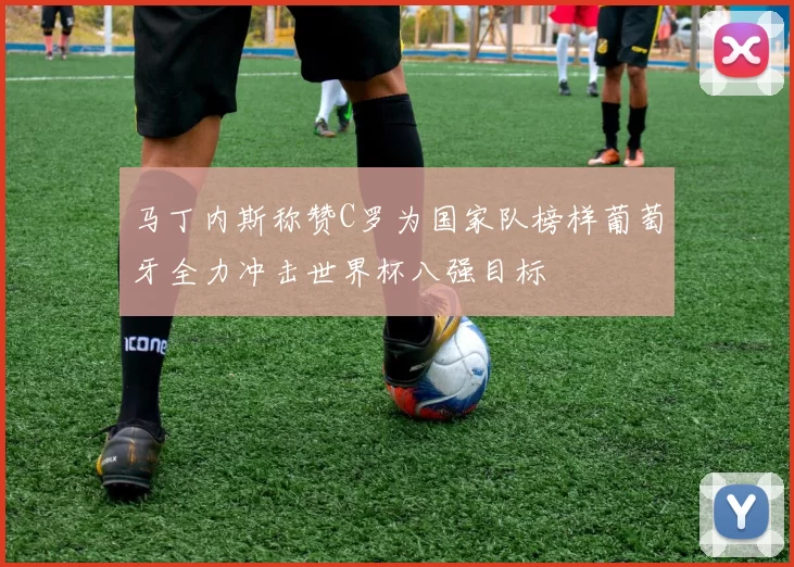 马丁内斯称赞C罗为国家队榜样葡萄牙全力冲击世界杯八强目标