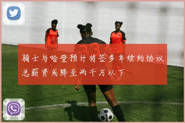 骑士与哈登预计将签多年续约协议总薪资或降至两千万以下
