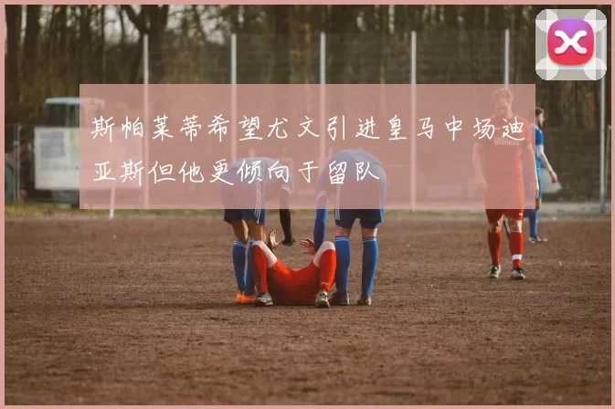 斯帕莱蒂希望尤文引进皇马中场迪亚斯但他更倾向于留队