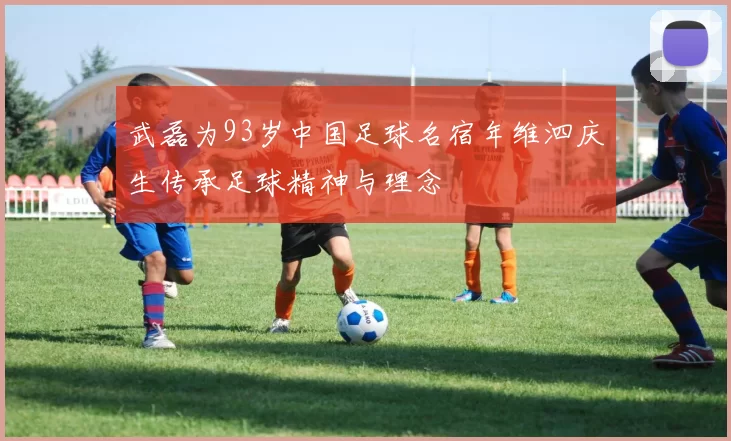 武磊为93岁中国足球名宿年维泗庆生传承足球精神与理念