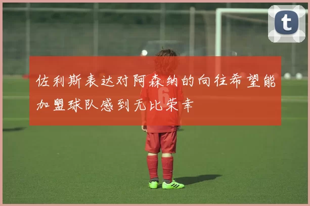 佐利斯表达对阿森纳的向往希望能加盟球队感到无比荣幸