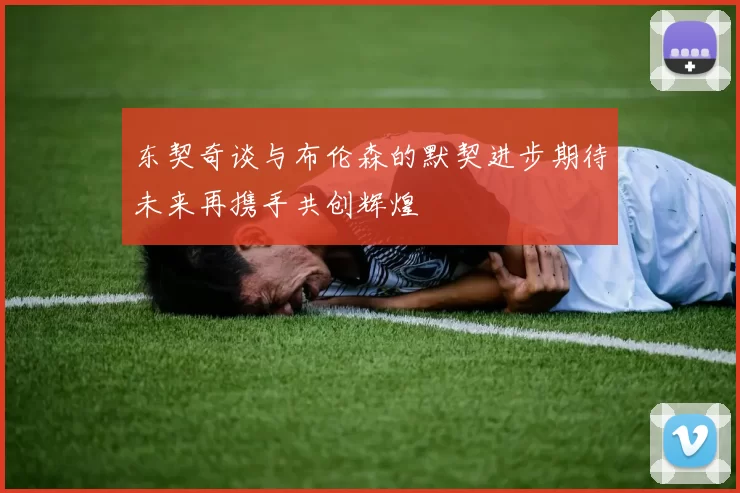 东契奇谈与布伦森的默契进步期待未来再携手共创辉煌