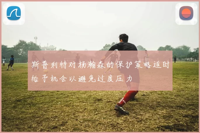 斯普利特对杨瀚森的保护策略适时给予机会以避免过度压力