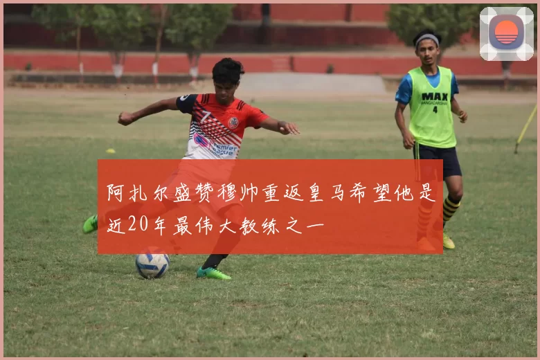 阿扎尔盛赞穆帅重返皇马希望他是近20年最伟大教练之一